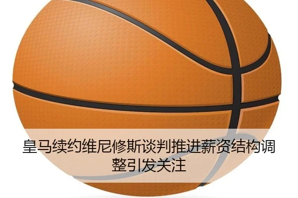 皇马续约维尼修斯谈判推进薪资结构调整引发关注